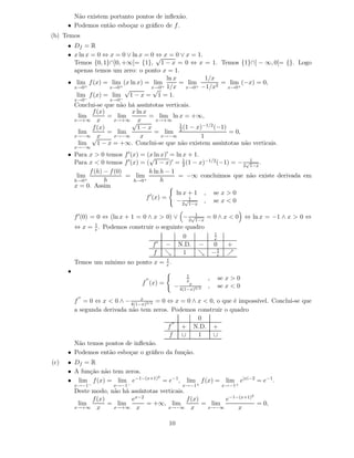 Não existem portanto pontos de inﬂexão.
      • Podemos então esboçar o gráﬁco de f .
(b) Temos
      • Df = R
      • x ln x = 0 ⇔ x = 0 ∨ ln x = 0 ⇔ x = 0 ∨ x = 1.
                                      √
        Temos {0, 1}∩]0, +∞[= {1}, 1 − x = 0 ⇔ x = 1. Temos {1}∩] − ∞, 0[= {}. Logo
        apenas temos um zero: o ponto x = 1.
                                          ln x         1/x
      • lim f (x) = lim (x ln x) = lim         = lim        = lim (−x) = 0,
        x→0 +        x→0+           x→0 + 1/x   x→0 + −1/x2  x→0+
                          √          √
         lim f (x) = lim 1 − x = 1 = 1.
          x→0−        x→0−
          Conclui-se que não há assíntotas verticais.
                f (x)         x ln x
           lim        = lim          = lim ln x = +∞,
          x→+∞ x        x→+∞
                              √x       x→+∞
                                                1
                f (x)           1−x               (1 − x)−1/2 (−1)
           lim        = lim            = lim 2                     = 0,
          x→−∞ √x       x→−∞     x       x→−∞            1
           lim    1 − x = +∞. Conclui-se que não existem assíntotas não verticais.
          x→−∞
      • Para x > 0 temos f ′ (x) = (x ln x)′ = ln x + 1.
                                    √
        Para x < 0 temos f ′ (x) = ( 1 − x)′ = 1 (1 − x)−1/2 (−1) = − 2√1 .
                                                  2                     1−x
             f (h) − f (0)          h ln h − 1
         lim               = lim                = −∞ concluimos que não existe derivada em
        h→0+       h          h→0+        h
        x = 0. Assim
                                               ln x + 1 , se x > 0
                                   f ′ (x) =
                                               − 2√11−x
                                                         , se x < 0

          f ′ (0) = 0 ⇔ (ln x + 1 = 0 ∧ x > 0) ∨ − 2√1 = 0 ∧ x < 0 ⇔ ln x = −1 ∧ x > 0 ⇔
                                                     1−x
          ⇔ x = 1 . Podemos construir o seguinte quadro
                e
                                                               1
                                                0              e
                                     f ′  − N.D. −             0      +
                                     f ց        1    ց         −1
                                                                e     ր
          Temos um mínimo no ponto x = 1 .
                                       e
      •
                                                  1
                                   ′′
                                                  x        ,       se x > 0
                                  f (x) =          x
                                             − 4(1−x)3/2   ,       se x < 0
           ′′                  x
        f = 0 ⇔ x < 0 ∧ − 4(1−x)3/2 = 0 ⇔ x = 0 ∧ x < 0, o que é impossível. Conclui-se que
        a segunda derivada não tem zeros. Podemos construir o quadro
                                                  0
                                          ′′
                                        f    + N.D. +
                                         f   ∪    1     ∪
        Não temos pontos de inﬂexão.
      • Podemos então esboçar o gráﬁco da função.
(c)   • Df = R
      • A função não tem zeros.
                                 2
      • lim f (x) = lim e−1−(x+1) = e−1 ,         lim f (x) = lim e|x|−2 = e−1 .
          x→−1−        x→−1−                     x→−1+              x→−1+
          Deste modo, não há assíntotas verticais.
                                                                        2
                f (x)        ex−2                  f (x)       e−1−(x+1)
           lim        = lim        = +∞, lim             = lim            = 0,
          x→+∞ x       x→+∞ x              x→−∞ x         x→−∞     x

                                            10
 