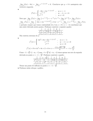 2
     lim (f (x) − 0x) =                  lim e−1−(x+1) = 0. Conclui-se que y = 0 é assimptota não
    x→−∞                            x→−∞
    vertical à esquerda.
•                                                         2
                                       −2(x + 1)e−1−(x+1)
                                      
                                                                                        ,         se x < −1
                            f ′ (x) =   −e−x−2                                          ,         se − 1 < x < 0
                                       x−2
                                        e                                               ,         se x > 0
    Note que: lim f ′ (x) = lim                 −e−x−2 = −e−2 = e−2 = lim                                     ex−2 = lim f ′ (x) e
                x→0−                     x→0−                                                          x→0+          x→0+
            ′                                           −1−(x+1)2                                 −1                −x−2
     lim f (x) = lim                 −2(x + 1)e                                   = 0 = −e             = lim      −e       = lim f ′ (x),
    x→−1−                  x→−1−                                                                         x→−1+               x→−1+
    e portanto (repare que temos continuidade de f em x = 0 e x = −1) concluimos que
    não existe derivada nestes pontos. Podemos construir o seguinte quadro
                                         −1          0
                                f ′ + N.D. − N.D. +
                                f ր e−1 ց e−2              ր
    Não existem extremos de f .
•                                                       2
                                (4x2 + 8x + 2)e−1−(x+1)
                               
                                                                                              ,       se x < −1
                        ′′
                       f (x) =            e−x−2                                               ,       se − 1 < x < 0
                                           ex−2                                               ,       se x > 0
                               
                                                                                                  √                √
                 ′′                        2                                         −8 ±           64 − 32          2
                f (x) = 0 ⇔ 4x + 8x + 2 = 0 ⇔ x =                                                           = −1 ±     .
                                                                                                   8                2
                  √                                                  √
                       2                                                  2
    Como −1 −         2    ∈] − ∞, −1[ mas −1 +                          2    ∈] − ∞, −1[ temos apenas um zero da segunda
                                                √
                                                 2
    derivada no ponto x = −1 −                  2 .     Podemos construir o quadro
                                                                √
                                                                     2
                                                −1 −                2              −1                   0
                                    ′′
                                f          +       0√
                                                                              −   N.D.        +        N.D.   +
                                                        −       3
                                f          ∪        e       2                 ∩   e−1         ∪        e−2    ∪
                                                                                     √
                                                                                         2
  Temos um ponto de inﬂexão no ponto x = −1 −                                           2 .
• Podemos então esboçar o gráﬁco.




                                                            11
 