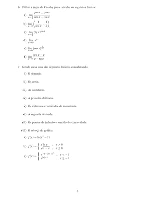 6. Utilize a regra de Cauchy para calcular os seguintes limites:

               esen x − ecos x
    a) limπ
        x→ 4   sen x − cos x
                  1    1
    b) lim           −
        x→0     sen x x

    c) lim (tg x)cos x
          π
        x→ 2

    d) lim xx
        x→0+
                      1
    e) lim (cos x) x2
        x→0

            sen x − x
    f ) lim
        x→0 x − tg x



7. Estude cada uma das seguintes funções considerando:

     i) O domínio.

    ii) Os zeros.

   iii) As assíntotas.

   iv) A primeira derivada.

    v) Os extremos e intervalos de monotonia.

   vi) A segunda derivada.

   vii) Os pontos de inﬂexão e sentido da concavidade.

  viii) O esboço do gráﬁco.

    a) f (x) = ln(x2 − 1)

                     x ln x
                     √      , x>0
    b) f (x) =
                       1−x , x≤0
                                 2
                     e−1−(x+1)       , x < −1
    c) f (x) =
                     e|x|−2          , x ≥ −1




                                                3
 