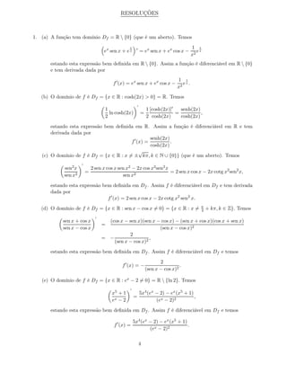 RESOLUÇÕES



1. (a) A função tem domínio Df = R  {0} (que é um aberto). Temos
                                                 1                                       1 1
                                    ex sen x + e x    ′
                                                           = ex sen x + ex cos x −          ex
                                                                                         x2
       estando esta expressão bem deﬁnida em R  {0}. Assim a função é diferenciável em R  {0}
       e tem derivada dada por
                                                                               1 1
                                        f ′ (x) = ex sen x + ex cos x −           ex .
                                                                               x2
   (b) O domínio de f é Df = {x ∈ R : cosh(2x) > 0} = R. Temos
                                                       ′
                                    1                          1 [cosh(2x)]′   senh(2x)
                                      ln cosh(2x)          =                 =          ,
                                    2                          2 cosh(2x)      cosh(2x)

       estando esta expressão bem deﬁnida em R. Assim a função é diferenciável em R e tem
       derivada dada por
                                                   senh(2x)
                                         f ′ (x) =          .
                                                   cosh(2x)
                                              √
   (c) O domínio de f é Df = {x ∈ R : x = ± kπ, k ∈ N ∪ {0}} (que é um aberto). Temos
                     ′
            sen2 x           2 sen x cos x sen x2 − 2x cos x2 sen2 x
                         =                                           = 2 sen x cos x − 2x cotg x2 sen2 x,
            sen x2                           sen x2

       estando esta expressão bem deﬁnida em Df . Assim f é diferenciável em Df e tem derivada
       dada por
                                f ′ (x) = 2 sen x cos x − 2x cotg x2 sen2 x.
                                                                                             π
   (d) O domínio de f é Df = {x ∈ R : sen x − cos x = 0} = {x ∈ R : x =                      4   + kπ, k ∈ Z}. Temos
                               ′
            sen x + cos x            (cos x − sen x)(sen x − cos x) − (sen x + cos x)(cos x + sen x)
                                   =
            sen x − cos x                                   (sen x − cos x)2
                                              2
                                   = −                  ,
                                       (sen x − cos x)2

       estando esta expressão bem deﬁnida em Df . Assim f é diferenciável em Df e temos

                                                                      2
                                             f ′ (x) = −                        .
                                                               (sen x − cos x)2

   (e) O domínio de f é Df = {x ∈ R : ex − 2 = 0} = R  {ln 2}. Temos
                                                 ′
                                       x5 + 1              5x4 (ex − 2) − ex (x5 + 1)
                                                     =                                ,
                                       ex − 2                      (ex − 2)2

       estando esta expressão bem deﬁnida em Df . Assim f é diferenciável em Df e temos

                                                     5x4 (ex − 2) − ex (x5 + 1)
                                         f ′ (x) =                              .
                                                             (ex − 2)2

                                                           4
 