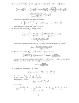 1−x2            π
(f) O domínio de f é Df = x ∈ R :                ln x   =       2   + kπ, k ∈ Z ∧ ln x = 0 ∧ x > 0 . Temos
                                                                                                        ′
                           ′                            ′                                       1−x2
                 1−  x2                     1−   x2                     1−     x2                ln x                1 − x2
        sen tg                 =       tg                   cos tg                      =                   cos tg
                  ln x                       ln x                        ln x               cos2   1−x2               ln x
                                                                                                    ln x

                                   −2x2 ln x − (1 − x)2                             1 − x2
                               =                                        cos tg             ,
                                    xln2 x cos2             1−x2                     ln x
                                                             ln x

   estando esta expressão bem deﬁnida no conjunto
                                   1 − x2  π
                 C=       x∈R:            = + kπ, k ∈ Z ∧ x = 0 ∧ ln x = 0 ∧ x > 0 .
                                    ln x   2
   Assim a função é diferenciável em C ∩ Df = Df .
(g) A função tem domínio Df = R  {0}. Temos

                                   ′
                                                                       1/x                      e1/x
                       1 + e1/x          1 + e1/x   −e 2                      2 + e1/x +         x2
                                                                                                        1 + e1/x
                     x                 =          +x x                                            2
                       2 + e1/x          2 + e1/x                                       2+   e1/x
                                            e1/x (3x    − 1) +         xe2/x   + 2x
                                       =                                  2             ,
                                                      x 2+           e1/x

   estando esta expressão bem deﬁnida em Df . Assim f é diferenciável em Df e temos

                                                    e1/x (3x − 1) + xe2/x + 2x
                                       f ′ (x) =                                    2          .
                                                                    x 2 + e1/x

(h) A função tem domínio Df = {x ∈ R : cosh x − 1 ≥ 0} = R. Temos
                      √                 ′
                                                1                               senh x
                          cosh x − 1        =     (cosh x − 1)−1/2 · senh x = √           ,
                                                2                            2 cosh x − 1
   estando esta expressão bem deﬁnida no conjunto {x ∈ R : cosh x − 1 > 0} = R  {0}. Assim
   f é diferenciável em R ∩ R  {0} = R  {0} e tem derivada
                                                            senh x
                                                f ′ (x) = √           .
                                                         2 cosh x − 1
(i) A função tem domínio Df = R. Temos

                                                                     x(x − 1) ,             se x ≥ 1
                               f (x) = x|x − 1| =
                                                                     x(1 − x) ,             se x < 1

   Se x > 1 temos f ′ (x) = (x2 − x)′ = 2x − 1.
   Se x < 1 temos f ′ (x) = (x − x2 )′ = −2x + 1.
   No ponto x = 1 temos
                                                 f (1 + h) − f (1)
                                   f ′ (1) = lim                   .
                                             h→0         h
   Por um lado
              f (1 + h) − f (1)           (1 + h)2 − (1 + h) − 0       1 + 2h + h2 − 1 − h
       lim                         =         lim                 = lim
       h→0+           h              h→0+           h             h→0+          h
                                   = lim (h + 1) = 1,
                                            h→0+


                                                            5
 