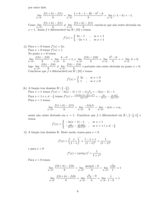 por outro lado

                 f (1 + h) − f (1)       1 + h − 1 − 2h − h2 − 0
           lim                     = lim                         = lim (−1 − h) = −1.
          h→0−           h          h→0−            h             h→0−

               f (1 + h) − f (1)        f (1 + h) − f (1)
    Como lim                     = lim                    conclui-se que não existe derivada em
          h→0+         h           h→0−         h
    x = 1. Assim f é diferenciável em R  {0} e temos

                                                    2x − 1  ,            se x > 1
                                     f ′ (x) =
                                                    −2x + 1 ,            se x < 1

(j) Para x < 0 temos f ′ (x) = 2x.
    Para x > 0 temos f ′ (x) = 1.
    No ponto x = 0 temos
          f (h) − f (0)         h−0                 f (h) − f (0)        h2 − 0
     lim                = lim          = 1, e lim                 = lim         = = lim h = 0,
    h→0+        h          h→0+   h           h→0−        h        h→0−    h        h→0−
                f (h) − f (0)        f (h) − f (0)
    logo lim                  = lim                e portanto não existe derivada no ponto x = 0.
         h→0  +       h        h→0 −       h
    Conclui-se que f é diferenciável em R  {0} e temos

                                                            2x ,     se x < 0
                                        f ′ (x) =
                                                            1 ,      se x > 0

(k) A função tem domínio R  − 1 . 2
                                                      1
    Para x > 1 temos f ′ (x) = − ln(x − 1) + (1 − x) x−1 = − ln(x − 1) − 1.
                                                 −2x(2x+1)−2(1−x2 )                      2−2x2
    Para x < 1 e x = − 1 temos f ′ (x) =
                       2                              (2x+1)2
                                                                                2x
                                                                           = − 2x+1 −   (2x+1)2
                                                                                                .
    Para x = 1 temos
                             f (1 + h) − f (1)        −h ln h
                     lim                       = lim          = lim − ln h = +∞,
                     h→0+            h          h→0 +   h      h→0+

    assim não existe derivada em x = 1. Conclui-se que f é diferenciável em R  − 1 , 1
                                                                                  2                 e
    temos
                                − ln(x − 1) − 1 , se x > 1
                      f ′ (x) =           2−2x2
                                − 2x+1 − (2x+1)2 , se x < 1 ∧ x = − 1
                                   2x
                                                                     2

(l) A função tem domínio R. Deste modo, temos para x < 0
                                                        ′
                                 ′           x                  1−x+x         1
                               f (x) =                      =          2
                                                                         =
                                            1−x                 (1 − x)    (1 − x)2

    e para x > 0
                                                                           1
                                        f ′ (x) = (arctg x)′ =                  .
                                                                         1 + x2
    Para x = 0 temos
                                                                                          1
                             f (0 + h) − f (0)        arctg h − 0                       1+h2
                     lim                       = lim              = lim                        =1
                     h→0+            h          h→0 +      h       h→0+                  1
                                                                    h
                              f (0 + h) − f (0)                    1−h−0          1
                       lim                      = lim                    = lim        =1
                      h→0−            h          h→0−                h    h→0 − 1 − h




                                                    6
 
