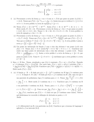f (0 + h) − f (0)
        Deste modo temos f ′ (x) = lim                                       = 1 e portanto
                                                  h→0              h
                                                                       1
                                                                  (1−x)2 , se x < 0
                                                                 

                                                      f ′ (x) =      1       , se x = 0
                                                                  1
                                                                     1+x2    , se x > 0

2. (a) Procuramos a recta da forma y = mx + b com m = f ′ (4) que passe no ponto (4, f (4)) =
                                          1
       = (4, 2). Temos que f ′ (4) = 1 x− 2 |x=4 = 2√4 = 1 . Assim tem que se veriﬁcar 2 = 1 ·4+ b ⇔
                                     2
                                                    1
                                                         4                                 4
        ⇔ b = 1. A recta pedida é a recta de equação y = 1 x + 1.
                                                         4
                                                  ′
    (b) Temos f ′ (x) = 1 + 3ex+3 = 3ex+3 . Assim f ′ (x) = 3e ⇔ 3ex+3 = 3e ⇔ x = −2.
        Deste modo f ′ (−2) = 3e. Procuramos a recta da forma y = 3ex + b que passa no ponto
        (−2, f (−2)) = (−2, 1 + 3e). Temos 1 + 3e = 3e(−2) + b ⇔ b = 1 + 9e. A recta pedida é a
        recta de equação y = 3ex + 1 + 9e.
    (c) Procuramos a recta da forma y = mx + b com m = f ′ (1) que passe no ponto (1, f (1)) =
                                                        1 √              2                        2
        = 1, e2 + ln π . Temos que f ′ (x) = 1 (x + 3)− 2 e x+3 + 1/(1+xx ) , pelo que f ′ (1) = e4 + π .
                     4                       2                     arctg
                                                                                                      2

                                                          e2                 3e2
        Tem que se veriﬁcar e2 + ln π =
                                    4                     4 + 2
                                                               π
                                                                   +b⇔ b=     4    + ln π − π . A recta pedida é assim a
                                                                                        4   2
                      e2       π            3e2          π   π
        recta y =     4    +   2       x+    4    + ln   4 − 2.

    (d) Um ponto de intersecção da função f com o eixo das abcissas                            é um ponto (a, 0) com
        f (a) = 0. Temos f (a) = 0 ⇔ arcsen a−1 = 0 ⇔ a−1 = 0 ⇔
                                                  2            2                               a = 1. Conclui-se que
        existe um único ponto de intersecção com o eixo das abcissas:                           o ponto (1, 0). Temos
                     1/2
        f ′ (1) =            |
                            2 x=1
                                  = 1 . Assim a recta pedida é a recta da
                                    2                                                          forma y = 1 x + b, que
                                                                                                           2
                   1−( x−1 )
                        2
        passa no ponto (1, 0). Como 0 = 1 + b ⇔ b = − 1 concluimos que
                                           2             2                                     a recta pedida é a recta
        y = 1x − 1.
               2  2

3. Seja x ∈ R ﬁxo. Temos, atendendo a que f (x) é constante, f ′ (x + y) = f (x)f ′ (y). Fazendo
   y = 0 obtemos f ′ (x) = f (x)f ′ (0). Por outro lado, f ′ (x) = g(x) + xg′ (x) e portanto f ′ (0) =
   = lim [f (x)f ′ (0)] = [ lim f (x)]f ′ (0). Conclui-se que f ′ (0) = lim [g(x) + xg′ (x)] = 1 + 0g′ (0) = 1.
      x→0                  x→0                                                     x→0
   Deste modo f ′ (x) = f (x).

4. (a) A função g : R → R dada por g(x) = 3 − 1 x2 é contínua em R logo f é contínua para
                                              2    2
                                                        1
       x < 1. A função h : R  {0} → R dada por h(x) = x é contínua em R  {0}, uma vez que é
                                                                            3 − x2
       um quociente de polinómios, logo f é contínua para x > 1. Temos lim         = 1 = f (1)
                                                                      x→1−    2
              1
       e lim     = 1. Deste modo f é contínua em x = 1. Conclui-se que f é contínua em R
         x→1+ x
                                                                                                          ′
                                                                                                   3−x2
        e em particular é contínua em [0, 2]. Temos, para x < 1, f ′ (x) =                           2        = −x e para
                                   ′                                                       1
        x > 1, f ′ (x) =       1
                               x       = − x2 . Uma vez que lim f ′ (x) = lim (−x) = −1 = lim
                                           1
                                                                                               =                 −
                                                    x→1−        x→1−              x→1+    x2
        = lim f ′ (x), conclui-se que f ′ (1) = −1 (uma vez que f é contínua como vimos). Note-se
            x→1+
        que poderiamos ter recorrido à deﬁnição de derivada no ponto x = 0
        Assim                                   
                                                 −x,    se x < 1
                                      f ′ (x) =   1,     se x = 1
                                                     1
                                                  − x2 , se x > 1
                                                

        e f é diferenciável em R e em particular em ]0, 2[. Conclui-se que o teorema de Lagrange é
        aplicável a f no intervalo [0, 2].

                                                                   7
 