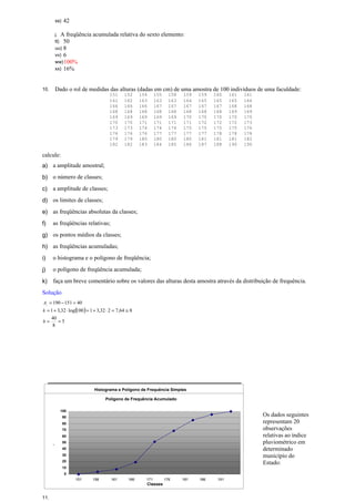 ss) 42
j. A freqüência acumulada relativa do sexto elemento:
tt) 50
uu) 8
vv) 6
ww)100%
xx) 16%
10. Dado o rol de medidas das alturas (dadas em cm) de uma amostra de 100 indivíduos de uma faculdade:
151 152 154 155 158 159 159 160 161 161
161 162 163 163 163 164 165 165 165 166
166 166 166 167 167 167 167 167 168 168
168 168 168 168 168 168 168 168 169 169
169 169 169 169 169 170 170 170 170 170
170 170 171 171 171 171 172 172 172 173
173 173 174 174 174 175 175 175 175 176
176 176 176 177 177 177 177 178 178 178
179 179 180 180 180 180 181 181 181 182
182 182 183 184 185 186 187 188 190 190
calcule:
a) a amplitude amostral;
b) o número de classes;
c) a amplitude de classes;
d) os limites de classes;
e) as freqüências absolutas da classes;
f) as freqüências relativas;
g) os pontos médios da classes;
h) as freqüências acumuladas;
i) o histograma e o polígono de freqüência;
j) o polígono de freqüência acumulada;
k) faça um breve comentário sobre os valores das alturas desta amostra através da distribuição de frequência.
Solução
( )
5
8
40
864,7232,31100log32,31
40151190
==
≅=⋅+=⋅+=
=−=
h
k
At
11.
Os dados seguintes
representam 20
observações
relativas ao índice
pluviométrico em
determinado
município do
Estado:
Classes fi fri Fi Fri xi
151 |- 156 4 0,04 4 0,04 153,5
156 |- 161 4 0,04 8 0,08 158,5
161 |- 166 11 0,11 19 0,19 163,5
166 |- 171 33 0,33 52 0,52 168,5
171 |- 176 17 0,17 69 0,69 173,5
176 |- 181 17 0,17 86 0,86 178,5
181 |- 186 9 0,09 95 0,95 183,5
186 |- 191 5 0,05 100 1,00 188,5
Total 100 1,00 - - -
Histograma e Polígono de Frequência Simples
0
5
10
15
20
25
30
35
Classes
fi
151 156 161 166 171 176 181 186 191
Polígono de Frequência Acumulado
0
10
20
30
40
50
60
70
80
90
100
Classes
Fi
151 156 161 166 171 176 181 186 191
 