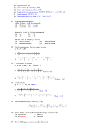 b) Freqüência total. 90
c) Limite inferior da sexta classe. 3,05
d) Limite superior da quarta classe. 2,95
e) Amplitude do intervalo de classe. 2,80-2,75=2,85-2,80=...=3,25-3,20=0,05
f) Amplitude total. 3,25-2,75=0,5
g) Ponto médio da terceira classe. (2,85+2,90)/2=2,875
21. Responda as questões abaixo:
Média, Mediana e Moda são medidas de :
a) ( ) Dispersão b) ( ) posição
c) ( ) assimetria d) ( ) curtose
Na série 10, 20, 40, 50, 70, 80 a mediana será:
a) ( ) 30 b) ( ) 35
c) ( ) 40 d) ( ) 45
50% dos dados da distribuição situa-se:
a) ( ) abaixo da média c) ( ) abaixo da moda
b) ( ) acima da mediana d) ( ) acima da média
22. Calcule para cada caso abaixo a respectiva média.
a) 7, 8, 9, 12, 14
b)
Xi 3 4 7 8 12
Fi 2 5 8 4 3
c)
Classes 68 - 72 72 - 76 76 - 80 80 - 84
Fi 8 20 35 40
23. Calcule o valor da mediana.
d) 82, 86, 88, 84, 91, 93 Mediana = 87
e)
Xi 73 75 77 79 81
Fi 2 10 12 5 2
Mediana = 77
f)
Classes 1 - 3 3 - 5 5 - 7 7 - 9 9 - 11 11 - 13
Fi 3 5 8 6 4 3
Mediana = 6,63
24. Calcule a moda
g) 3, 4, 7, 7, 7, 8, 9, 10 Moda = 7
h)
Xi 2,5 3,5 4,5 6,5
Fi 7 17 10 5 Moda = 3,5
i)
Classes 10 - 20 20 - 30 30 - 40 40 - 50
Fi 7 19 28 32
Moda =41,11
25. Para a distribuição abaixo calcular D2, P4 Q3
Classes20 - 3030 - 4040 - 5050 - 6060 - 70
Fi 3 8 18 22 24
26. Desvio Médio, Variância e Coeficiente de variação são medidas de :
a) ( ) Assimetria c) ( ) Posição
b) ( ) Dispersão d) ( ) Curtose
27. Desvio Médio para o conjunto de dados abaixo será:
 