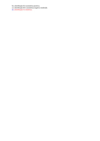b) a distribuição II é assimétrica positiva;
c) a distribuição III é assimétrica negativa moderada.
d) a distribuição I é simétrica;
 
