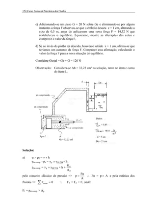 154 Curso Básico de Mecânica dos Fluidos




           c) Adicionando-se um peso G = 20 N sobre Ge e eliminando-se por alguns
              instantes a força F observou-se que o êmbolo desceu z = 1 cm, alterando a
              cota de 0,5 m, antes de aplicarmos uma nova força F = 14,32 N que
              restabeleceu o equilíbrio. Equacione, mostre as alterações das cotas e
              comprove o valor da força F.

           d) Se ao invés do pistão ter descido, houvesse subido z = 1 cm, afirma-se que
              teríamos um aumento da força F. Comprove esta afirmação, calculando o
              valor da força F para a nova situação de equilíbrio.

           Considere Gtotal = Ge + G = 120 N

           Observação: Considera-se Ah = 32,22 cm² na solução, tanto no item c como
                       do item d..




Solução:

a)      p1 - p2 = γ × h
        par comp. - pe = γ r × γ H 2O × h
                                         G
        par comp. = γ r × γ H 2 O × h + e
                                         Ae
                                                     Fn
pelo conceito clássico de pressão =>            p=        ∴ Fn = p × A e pela estática dos
                                                     A
fluidos =>   ∑F    corpo   =0     ∴        F1 = F2 + F, onde:

F1 = par comp. × Ap
 