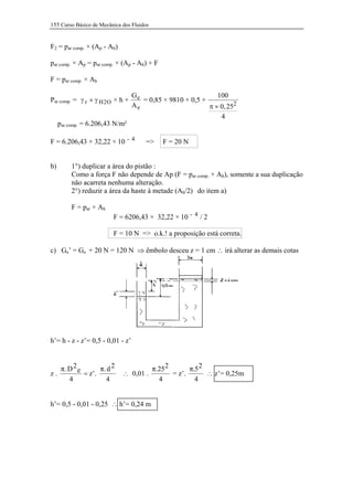 155 Curso Básico de Mecânica dos Fluidos


F2 = par comp. × (Ap - Ah)

par comp. × Ap = par comp. × (Ap - Ah) + F

F = par comp. × Ah

                                  Ge                          100
Par comp. = γ r × γ H 2 O × h +      = 0,85 × 9810 × 0,5 +
                                  Ae                       π × 0, 252
                                                               4
     par comp. = 6.206,43 N/m²

F = 6.206,43 × 32,22 × 10 - 4         =>     F = 20 N


b)        1°) duplicar a área do pistão :
          Como a força F não depende de Ap (F = par comp. × Ah), somente a sua duplicação
          não acarreta nenhuma alteração.
          2°) reduzir a área da haste à metade (Ah/2) do item a)

          F = par × Ah
                         F = 6206,43 × 32,22 × 10 - 4 / 2

                         F = 10 N => o.k.! a proposição está correta.

c) Ge’ = Ge + 20 N = 120 N ⇒ êmbolo desceu z = 1 cm ∴ irá alterar as demais cotas




h’= h - z - z’= 0,5 - 0,01 - z’


   π. D 2 e       π. d 2              π.25 2       π.5 2
z.          = z’.            ∴ 0,01 .        = z’.       ∴ z’= 0,25m
      4             4                   4            4


h’= 0,5 - 0,01 - 0,25 ∴ h’= 0,24 m
 