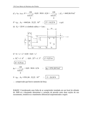 156 Curso Básico de Mecânica dos Fluidos


                          120                                120
p’ar =γR . γH2O . h’+              =0,85 . 9810 . 0,24 +              ∴ p’ar = 4445,86 N/m2
                        π.0,25 2                           π.0,25 2
                           4                                  4

F’= par . Ah = 4445,86 . 32,22 . 10-4         ∴   F’= 14,32 N           c.q.d.

d) Ge = 120 N e o êmbolo subiu z = 1cm :




h’= h + z + z’= 0,50 + 0,01 + z’

z . De2 = z’. d2 ∴ 0,01 . 252 = z’. 52 ∴ z’= 0,25 m

∴ h’= 0,76 m

          120
par =              + 0,85 . 9810 . 0,76      ∴     par = 8781,88 N/m2
        π.0,25 2
           4

F = par . Ah = 8781,88 . 32,22 . 10-4         ∴     F = 28,30 N

∴ comprovado que houve aumento da força.



2.14.3.3 Considerando uma linha de ar comprimido instalada em um local de altitude
de 3600 m e desejando determinar a variação de pressão entre duas seções de seu
escoamento, instalou-se o manômetro diferencial esquematizado a seguir.
 