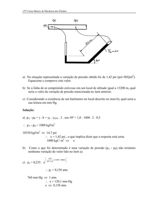 157 Curso Básico de Mecânica dos Fluidos




a) Na situação representada a variação de pressão obtida foi de 1,42 psi (psi=lbf/pol2).
    Equacione e comprove este valor.

b) Se a linha de ar comprimido estivesse em um local de altitude igual a 13200 m, qual
    seria o valor da variação de pressão mencionada no item anterior.

c) Considerando a existência de um barômetro no local descrito no item b), qual seria a
    sua leitura em mm Hg.

Solução:

a) pA - pB = γ . h = γR . γH2O . 2 . sen 30º = 1,0 . 1000 . 2 . 0,5

∴ pA - pB = 1000 kgf/m2

10330 kgf/m2 ⇔ 14,7 psi
              ∴ x = 1,42 psi , o que implica dizer que a resposta está certa.
               1000 kgf / m2 ⇔ x

b)    Como o que foi determinado é uma variação de pressão (pA - pB) não teríamos
     nenhuma variação do valor lido no item a).

                     -9,81                       
                     - 287.218 .(13200 − 10668 ) 
                                                 
c) pz = 0,235 . e

                    ∴ pz = 0,158 atm.

     760 mm Hg ⇔ 1 atm.
               ∴ x = 120,1 mm Hg
               x ⇔ 0,158 atm.
 