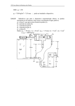 159 Curso Básico de Mecânica dos Fluidos


     8000 - p2 = 470

     p2 = 7530 kgf/m2 = 7,53 mca ∴ pode ser instalado o dispositivo.


2.14.3.5     Sabendo-se que para o dispositivo esquematizado abaixo, os pistões
           encontram-se em repouso e não existe o escoamento d’água, pede-se:
           a) a força F1 que age na área frontal do pistão (1);
           b) a pressão na seção (2);
           c) a pressão do gás B;
           d) a pressão do gás A;
           e) a altura H.
           Dados: pm 1 = 30 mca; A1 = 10 cm2 ; pm 2 = 15 mca; A2 = 5 cm2 ; Ah = 2 cm2
                  e γH2O = 1000 kgf/m3.
 