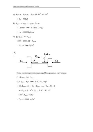 160 Curso Básico de Mecânica dos Fluidos




a) F1 = p1 . A1 = pm 1 . A1 = 30 . 103 . 10 .10-4

     ∴ F1 = 30 kgf

b) Pgás   C   + γH2O . 5 - γH2O . 2 = p2

     15 . 1000 + 1000 . 5 - 1000 . 2 = p2

     ∴ p2 = 18000 kgf / m2

c) p2 - γH2O . h = Pgás B

     18000 - 1000 . 11 = Pgás B

     ∴ Pgás B = 7000 kgf/m2




     Como o sistema encontra-se em equilíbrio, podemos escrever que:

     F1 + FAh 2 = FB + FAh 1

     FB = Pgás B . A2 = 7000 . 5.10-4 = 3,5 kgf

     ∴ 30 - Pgás A . (A1 - Ah) + Pgás A . (A2 - Ah) - 3,5 = 0

        30 - Pgás A . 8.10-4 + Pgás A . 3.10-4 - 3,5 = 0

        5.10-4 . Pgás A = 26,5

     ∴ Pgás A = 53000 kgf/m2
 