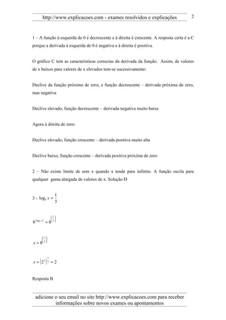http://www.explicacoes.com - exames resolvidos e explicações                  2



1 – A função à esquerda de 0 é decrescente e à direita é crescente. A resposta certa é a C
porque a derivada à esquerda de 0 é negativa e à direita é positiva.


O gráfico C tem as características correctas da derivada da função. Assim, de valores
de x baixos para valores de x elevados tem-se sucessivamente:


Declive da função próximo de zero, e função decrescente – derivada próxima de zero,
mas negativa


Declive elevado, função decrescente – derivada negativa muito baixa


Agora à direita de zero:


Declive elevado, função crescente – derivada positiva muito alta


Declive baixo, função crescente – derivada positiva próxima de zero


2 – Não existe limite de sem x quando x tende para infinito. A função oscila para
qualquer gama alargada de valores de x. Solução D


                        1
3 - log8 x =
                        3


                     1
                      
 ( log 8 x )
8              =8     3




          1
           
x=8        3




x = ( 23 ) 3 = 2
                 1




Resposta B



    adicione o seu email no site http://www.explicacoes.com para receber
             informações sobre novos exames ou apontamentos
 