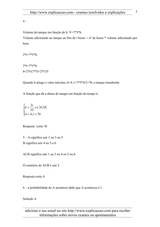 http://www.explicacoes.com - exames resolvidos e explicações              3

4–


Volume do tanque em função de h: V=7*5*h
Volume adicionado ao tanque ao fim de t horas = nº de horas * volume adicionado por
hora


2*t=7*5*h


2*t=7*5*h
h=2*t/(7*5)=2*t/35


Quando h atinge o valor máximo, h=4, t=7*5*4/2=70, o tanque transborda


A função que dá a altura do tanque em função do tempo é:


    2t
h = , t ∈ [ 0,70]
    35
h = 4, t > 70



Resposta ‘certa’ D


5 – A significa sair 1 ou 3 ou 5
B significa sair 4 ou 5 o 6


AUB significa sair 1 ou 3 ou 4 ou 5 ou 6


O contrário de AUB é sair 2


Resposta certa A


6 – a probabilidade de A acontecer dado que A aconteceu é 1


Solução A


 adicione o seu email no site http://www.explicacoes.com para receber
          informações sobre novos exames ou apontamentos
 