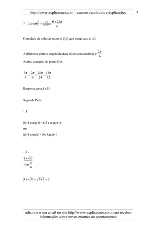 http://www.explicacoes.com - exames resolvidos e explicações     4


                             θ + 2kπ
7 - ( z cisθ ) 6 = 6 z cis
             1


                                6


O modulo de todas as raízes é          6   z que neste caso é   2


                                                                    2π
A diferença entre o angulo de duas raízes consecutivas é
                                                                     6
Assim, o angulo do ponto D é:


3π 2π 26π 13π
   +   =    =
 4   6   24   12


Resposta certa é a D


Segunda Parte:


1.1


|z|<1 e arg(z)> π/2 e arg(z)<π
ου
|z|<1 e im(z)> 0 e Re(z)<0




1.2 -
1 + 3i
     π
4cis
     6


1 + 3i = 1 + 3 = 2




 adicione o seu email no site http://www.explicacoes.com para receber
          informações sobre novos exames ou apontamentos
 