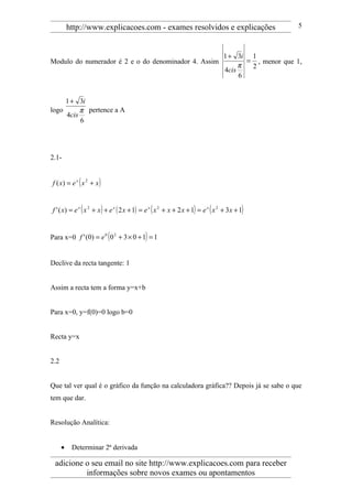 http://www.explicacoes.com - exames resolvidos e explicações                                  5



                                                                                   1 + 3i 1
Modulo do numerador é 2 e o do denominador 4. Assim                                       = , menor que 1,
                                                                                        π  2
                                                                                   4cis
                                                                                        6


     1 + 3i
logo      π pertence a A
     4cis
          6




2.1-


f ( x) = e x ( x 2 + x )


f ' ( x) = e x ( x 2 + x ) + e x ( 2 x + 1) = e x ( x 2 + x + 2 x + 1) = e x ( x 2 + 3 x + 1)


Para x=0 f ' (0) = e 0 ( 0 2 + 3 × 0 + 1) = 1


Declive da recta tangente: 1


Assim a recta tem a forma y=x+b


Para x=0, y=f(0)=0 logo b=0


Recta y=x


2.2


Que tal ver qual é o gráfico da função na calculadora gráfica?? Depois já se sabe o que
tem que dar.


Resolução Analítica:


      •    Determinar 2ª derivada

 adicione o seu email no site http://www.explicacoes.com para receber
          informações sobre novos exames ou apontamentos
 
