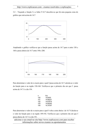 http://www.explicacoes.com - exames resolvidos e explicações                      7

3.2 – Traçando a função f e a linha f=14.7 descobre-se que há uma pequena zona do
gráfico que está acima de 14.7



                 16



                 12



                  8
                       0         100            200         300     400




Ampliando o gráfico verifica-se que a função passa acima de 14.7 para n entre 150 e
160 e passa abaixo de 14.7 entre 190 e 200.




                 14
                      150    160          170         180     190   200




Para determinar o valor de n exacto para o qual f passa acima de 14.7 calcula-se o valor
da função para n na região 150-160. Verifica-se que o primeiro dia em que f passa
acima de 14.7 é o dia 154.


                                    n           f(n)
                                    150         14,6455
                                    151         14,66221
                                    152         14,67819
                                    153         14,69345
                                    154         14,70797


Para determinar o valor de n exacto para o qual f volta a estar abaixo de 14.7 Calcula-se
o valor da função para n na região 189-192. Verifica-se que o primeiro dia em que f
passa abaixo de 14.7 é o dia 191.
 adicione o seu email no site http://www.explicacoes.com para receber
          informações sobre novos exames ou apontamentos
 