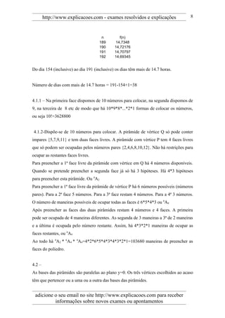 http://www.explicacoes.com - exames resolvidos e explicações                 8



                                        n       f(n)
                                       189    14,7348
                                       190   14,72176
                                       191   14,70797
                                       192   14,69345


Do dia 154 (inclusive) ao dia 191 (inclusive) os dias têm mais de 14.7 horas.


Número de dias com mais de 14.7 horas = 191-154+1=38


4.1.1 – Na primeira face dispomos de 10 números para colocar, na segunda dispomos de
9, na terceira de 8 etc de modo que há 10*9*8*...*2*1 formas de colocar os números,
ou seja 10!=3628800


4.1.2-Dispõe-se de 10 números para colocar. A pirâmide de vértice Q só pode conter
impares {5,7,9,11} e tem duas faces livres. A pirâmide com vértice P tem 4 faces livres
que só podem ser ocupadas pelos números pares {2,4,6,8,10,12}. Não há restrições para
ocupar as restantes faces livres.
Para preencher a 1ª face livre da pirâmide com vértice em Q há 4 números disponíveis.
Quando se pretende preencher a segunda face já só há 3 hipóteses. Há 4*3 hipóteses
para preencher esta pirâmide. Ou 4A2
Para preencher a 1ª face livre da pirâmide de vértice P há 6 números possíveis (números
pares). Para a 2ª face 5 números. Para a 3ª face restam 4 números. Para a 4ª 3 números.
O número de maneiras possíveis de ocupar todas as faces é 6*5*4*3 ou 6A4
Após preencher as faces das duas pirâmides restam 4 números e 4 faces. A primeira
pode ser ocupada de 4 maneiras diferentes. As segunda de 3 maneiras a 3ª de 2 maneiras
e a última é ocupada pelo número restante. Assim, há 4*3*2*1 maneiras de ocupar as
faces restantes, ou 4A4
Ao todo há 4A2 * 6A4 * 4A4=4*2*6*5*4*3*4*3*2*1=103680 maneiras de preencher as
faces do poliedro.


4.2 –
As bases das pirâmides são paralelas ao plano y=0. Os três vértices escolhidos ao acaso
têm que pertencer ou a uma ou a outra das bases das pirâmides.


 adicione o seu email no site http://www.explicacoes.com para receber
          informações sobre novos exames ou apontamentos
 