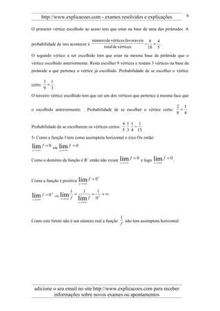 http://www.explicacoes.com - exames resolvidos e explicações                              9

O primeiro vértice escolhido ao acaso tem que estar na base de uma das pirâmides. A

                                         número de vértices favoraveis 8 4
probabilidade de isto acontecer é                                     = = .
                                              total de vértices        10 5
O segundo vértice a ser escolhido tem que estar na mesma base da pirâmide que o
vértice escolhido anteriormente. Resta escolher 9 vértices e restam 3 vértices na base da
pirâmide a que pertence o vértice já escolhido. Probabilidade de se escolher o vértice

         3 1
certo:    = .
         9 3
O terceiro vértice escolhido tem que ser um dos vértices que pertence à mesma face que

                                                                                            2 1
o escolhido anteriormente. . Probabilidade de se escolher o vértice certo:                   = .
                                                                                            8 4

                                                       4 1 1 1
Probabilidade de se escolherem os vértices certos:          =
                                                       5 3 4 15
5- Como a função f tem como assimptota horizontal o eixo Ox então:

lim f
x → +∞
         = 0 ou   lim f
                  x → −∞
                           =0


Como o domínio da função é R+ então não existe        lim f
                                                      x → −∞
                                                               = 0 e logo   lim f
                                                                            x → +∞
                                                                                     = 0.




Como a função é positiva        lim f    = 0+
                                x → +∞

                         1   1    1
                ⇒ lim f =       = + +∞
            +
lim f = 0
x → +∞            x → +∞   lim f 0
                                x → +∞




                                                      1
Como este limite não é um número real a função          não tem assimptota horizontal.
                                                      f




 adicione o seu email no site http://www.explicacoes.com para receber
          informações sobre novos exames ou apontamentos
 