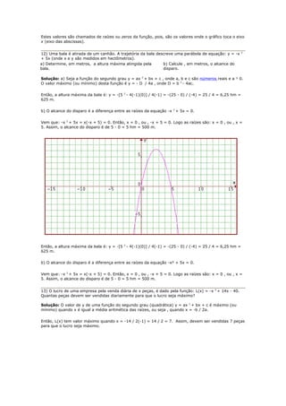 Estes valores são chamados de raízes ou zeros da função, pois, são os valores onde o gráfico toca o eixo
x (eixo das abscissas).


12) Uma bala é atirada de um canhão. A trajetória da bala descreve uma parábola de equação: y = -x        2

+ 5x (onde x e y são medidos em hectômetros).
a) Determine, em metros, a altura máxima atingida pela       b) Calcule , em metros, o alcance do
bala.                                                        disparo.

Solução: a) Seja a função do segundo grau y = ax 2 + bx + c , onde a, b e c são números reais e a ¹ 0.
O valor máximo (ou mínimo) desta função é y = - D / 4a , onde D = b 2 - 4ac.

Então, a altura máxima da bala é: y = -[5 2 - 4(-1)(0)] / 4(-1) = -(25 - 0) / (-4) = 25 / 4 = 6,25 hm =
625 m.

b) O alcance do disparo é a diferença entre as raízes da equação -x 2 + 5x = 0.

Vem que: -x 2 + 5x = x(-x + 5) = 0. Então, x = 0 , ou , -x + 5 = 0. Logo as raízes são: x = 0 , ou , x =
5. Assim, o alcance do disparo é de 5 - 0 = 5 hm = 500 m.




Então, a altura máxima da bala é: y = -[5 2 - 4(-1)(0)] / 4(-1) = -(25 - 0) / (-4) = 25 / 4 = 6,25 hm =
625 m.

b) O alcance do disparo é a diferença entre as raízes da equação -x² + 5x = 0.

Vem que: -x 2 + 5x = x(-x + 5) = 0. Então, x = 0 , ou , -x + 5 = 0. Logo as raízes são: x = 0 , ou , x =
5. Assim, o alcance do disparo é de 5 - 0 = 5 hm = 500 m.


13) O lucro de uma empresa pela venda diária de x peças, é dado pela função: L(x) = -x 2 + 14x - 40.
Quantas peças devem ser vendidas diariamente para que o lucro seja máximo?

Solução: O valor de y de uma função do segundo grau (quadrática) y = ax 2 + bx + c é máximo (ou
mínimo) quando x é igual a média aritmética das raízes, ou seja , quando x = -b / 2a.

Então, L(x) tem valor máximo quando x = -14 / 2(-1) = 14 / 2 = 7. Assim, devem ser vendidas 7 peças
para que o lucro seja máximo.
 