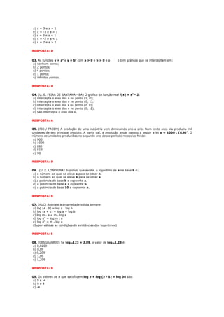 a) x = 3 e a = 1
b) x = -3 e a > 1
c) x = 3 e a < 1
d) x = -2 e a < 1
e) x = 2 e a > 1


RESPOSTA: D


03. As funções y = ax e y = bx com a > 0 e b > 0 e a         b têm gráficos que se interceptam em:
a) nenhum ponto;
b) 2 pontos;
c) 4 pontos;
d) 1 ponto;
e) infinitos pontos.


RESPOSTA: D


04. (U. E. FEIRA DE SANTANA - BA) O gráfico da função real f(x) = x2 - 2:
a) intercepta o eixo dos x no ponto (1, 0);
b) intercepta o eixo dos x no ponto (0, 1);
c) intercepta o eixo dos x no ponto (2, 0);
d) intercepta o eixo dos x no ponto (0, -2);
e) não intercepta o eixo dos x.


RESPOSTA: A


05. (FIC / FACEM) A produção de uma indústria vem diminuindo ano a ano. Num certo ano, ela produziu mil
unidades de seu principal produto. A partir daí, a produção anual passou a seguir a lei y = 1000 . (0,9)x. O
número de unidades produzidas no segundo ano desse período recessivo foi de:
 a) 900
 b) 1000
 c) 180
 d) 810
 e) 90


RESPOSTA: D


06. (U. E. LONDRINA) Supondo que exista, o logaritmo de a na base b é:
a) o número ao qual se eleva a para se obter b.
b) o número ao qual se eleva b para se obter a.
c) a potência de base b e expoente a.
d) a potência de base a e expoente b.
e) a potência de base 10 e expoente a.


RESPOSTA: B


07. (PUC) Assinale a propriedade válida sempre:
a) log (a . b) = log a . log b
b) log (a + b) = log a + log b
c) log m . a = m . log a
d) log am = log m . a
e) log am = m . log a
(Supor válidas as condições de existências dos logaritmos)


RESPOSTA: E


08. (CESGRANRIO) Se log10123 = 2,09, o valor de log101,23 é:
a) 0,0209
b) 0,09
c) 0,209
d) 1,09
e) 1,209


RESPOSTA: B


09. Os valores de x que satisfazem log x + log (x - 5) = log 36 são:
a) 9 e -4
b) 9 e 4
c) -4
 