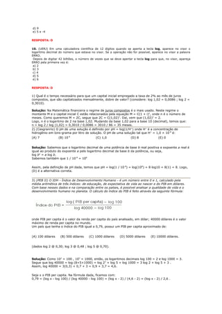 d) 9
e) 5 e -4


RESPOSTA: D


10. (UERJ) Em uma calculadora científica de 12 dígitos quando se aperta a tecla log, aparece no visor o
logaritmo decimal do número que estava no visor. Se a operação não for possível, aparece no visor a palavra
ERRO.
 Depois de digitar 42 bilhões, o número de vezes que se deve apertar a tecla log para que, no visor, apareça
ERRO pela primeira vez é:
 a) 2
 b) 3
 c) 4
 d) 5
 e) 6


RESPOSTA: D

1) Qual é o tempo necessário para que um capital inicial empregado a taxa de 2% ao mês de juros
compostos, que são capitalizados mensalmente, dobre de valor? (considere: log 1,02 = 0,0086 ; log 2 =
0,3010).

Solução: Na Matemática financeira o regime de juros compostos é o mais usado. Neste regime o
montante M e o capital inicial C estão relacionados pela equação M = C(1 + i)n, onde n é o número de
meses. Como queremos M = 2C, segue que 2C = C(1,02)n. Daí, vem que (1,02)n = 2.
Logo, n é o logaritmo de 2 na base 1,02. Mudando da base 1,02 para a base 10 (decimal), temos que:
n = log 2 / log (1,02) = 0,3010 / 0,0086 = 3010 / 86 = 35 meses.
2) (Cesgranrio) O pH de uma solução é definido por pH = log(1/H+) onde H+ é a concentração de
hidrogênio em íons-grama por litro de solução. O pH de uma solução tal que H+ = 1,0 × 10-8 é:
(A) 7             (B) 10-8                  (C) 1,0                 (D) 8              (E) 0


Solução: Sabemos que o logaritmo decimal de uma potência de base b real positiva e expoente a real é
igual ao produto do expoente a pelo logaritmo decimal da base b da potência, ou seja,
log ba = a log b.
Sabemos também que 1 / 10-8 = 108

Assim, pela definição de pH dada, temos que pH = log(1 / 10-8) = log(108) = 8 log10 = 8(1) = 8. Logo,
(D) é a alternativa correta.


3) (PEB II) O IDH - Índice de Desenvolvimento Humano - é um número entre 0 e 1, calculado pela
média aritmética de três índices: de educação, de expectativa de vida ao nascer e do PIB em dólares.
Com base nesses dados e na comparação entre os países, é possível analisar a qualidade de vida e o
desenvolvimento humano no planeta. O cálculo do índice do PIB é feito através da seguinte fórmula:




onde PIB per capita é o valor da renda per capita do país analisado, em dólar; 40000 dólares é o valor
máximo de renda per capita no mundo.
Um país que tenha o índice do PIB igual a 0,79, possui um PIB per capita aproximado de:


(A) 100 dólares    (B) 500 dólares     (C) 1000 dólares     (D) 5000 dólares      (E) 10000 dólares.


(dados log 2 @ 0,30; log 3 @ 0,48 ; log 5 @ 0,70).



Solução: Como 102 = 100 , 103 = 1000, então, os logaritmos decimais log 100 = 2 e log 1000 = 3.
Segue que log 40000 = log (8×5×1000) = log 23 + log 5 + log 1000 = 3 log 2 + log 5 + 3 .
Assim, log 40000 = 3(0,3) + 0,7 + 3 = 0,9 + 3,7 = 4,6.

Seja x o PIB per capita. Na fórmula dada, ficamos com:
0,79 = (log x - log 100) / (log 40000 - log 100) = (log x - 2) / (4,6 - 2) = (log x - 2) / 2,6 .
 