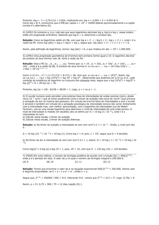 Portanto, log x - 2 = 0,79×2,6 = 2,054, implicando em, log x = 2,054 + 2 = 4,054 @ 4.
Como log x @ 4, concluimos que o PIB per capita x = 104 = 10000 dólares aproximadamente e a opção
correta é a alternativa (E).


4) (UFRJ) Os números a, b e c são tais que seus logaritmos decimais log a, log b e log c, nessa ordem,
estão em progressão aritmética. Sabendo que log b = 2, determine o produto abc.

Solução: Como os logaritmos estão em PA, vem que log a = 2 - r ; log b = 2 ; log c = 2 + r, onde r é a
razão da PA. Como log (abc) = log a + log b + log c, segue que: log (abc) = 2 - r + 2 + 2 + r = 6.

Assim, pela definição de logaritmos, temos: log (abc) = 6, o que implica em abc = 106 = 1.000.000 .


5) (UFRJ) Uma progressão geométrica de 8 termos tem primeiro termo igual a 10. O logaritmo decimal
do produto de seus termos vale 36. Ache a razão da PG.

Solução: Seja a PG (a1 , a2 , a3 , ... , a8). Temos que: a1 = 10 , a2 = 10q , a3 = 10q2 , a4 = 10q3 , ... , a8 =
10q7 , onde q é a razão da PG. O produto de seus termos é: a1×a2×a3× ... ×a8 = 10×10q×10q2× ...
×10q7 = 108×q1+2+3+...+7.

Como 1+2+3+...+7 = (1+7)×7/2 = 8×7/2 = 28, vem que: a1×a2×a3× ... ×a8 = 108q28. Assim, log
(a1×a2×a3× ... ×a8) = log (108q28) = log 108 + log q28 . Observando que podemos ter q>0 ou q<0 , pela
condição de existência do logaritmo no conjunto dos números reais, segue que o log (108q28) = log108 +
log |q|28 = 8 + 28 log |q| = 36.

Portanto, log |q| = (36 - 8)/28 = 28/28 = 1. Logo, q = 1 ou q = -1.


6) O ouvido humano pode perceber uma extensa faixa de intensidades de ondas sonoras (som), desde
cerca 10 -12 w/m2 ( que se toma usualmente como o limiar de audição) até cerca de 1w/m2 (que provoca
a sensação de dor na maioria das pessoas). Em virtude da enorme faixa de intensidades a que o ouvido
é sensível e também em virtude de a sensação psicologica da intensidade sonora não variar diretamente
com a intensidade mas, com melhor aproximação, com o logaritmo da intensidade (Lei de Weber-
Fechner), usa-se uma escala logarítma para descrever o nível de intensidade de uma onda sonora. O
nível de intensidade G medido em decibéis (db) se define por G = 10 log (I / 10 -12), onde I é a
intensidade do som.
a) Calcule nessa escala, o limiar de audição.
b) Calcule nessa escala, o limiar de audição dolorosa.

Solução: a) No limiar da audição a intensidade do som (em w/m2) é I = 10           -12
                                                                                         . Então, o nível (em db)
é:

G = 10 log (10   -12
                       / 10     ) = 10 log (1). Como log 1 = 0, pois, 1 = 100, segue que G = 0 decibéis.
                              -12




b) No limiar da dor a intensidade do som (em w/m2) é I = 1, Assim, G = 10 log ( 1 / 10 -12) = 10 log ( 10
12
  ).

Como log(a)b = b log (a) e log 10 = 1, pois, 101 = 10, vem que G = 120 log (10) = 120 decibéis.


7) (FESP) Em uma colônia, o número de formigas prolifera de acordo com a função f(p) = 500(2)0,75p,
onde p é o período em dias. O valor de p no qual o número de formigas chegará a 256.000 é:
(A) 9                     (B) 10                       (C) 11                    (D) 12


Solução: Temos que encontrar o valor de p na equação exponencial 500(2)0,75p = 256.000. Vamos usar
a seguinte propriedade: se 0 < a ¹ 1 e ax = ay , então x = y.

Segue que, 20,75p = 256000 / 500 = 512. Fatorando 512 , temos que 20,75p = 512 = 29. Logo: 0,75p = 9.

Assim, p = 9 / 0,75 = 900 / 75 = 12 dias (opção (D) ).
 