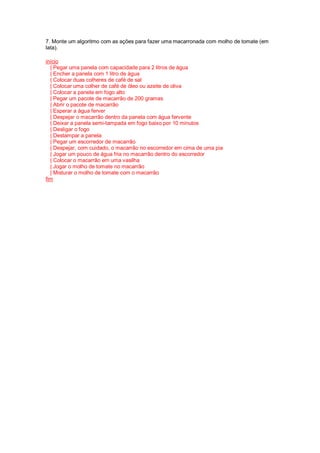 7. Monte um algoritmo com as ações para fazer uma macarronada com molho de tomate (em
lata).
início
| Pegar uma panela com capacidade para 2 litros de água
| Encher a panela com 1 litro de água
| Colocar duas colheres de café de sal
| Colocar uma colher de café de óleo ou azeite de oliva
| Colocar a panela em fogo alto
| Pegar um pacote de macarrão de 200 gramas
| Abrir o pacote de macarrão
| Esperar a água ferver
| Despejar o macarrão dentro da panela com água fervente
| Deixar a panela semi-tampada em fogo baixo por 10 minutos
| Desligar o fogo
| Destampar a panela
| Pegar um escorredor de macarrão
| Despejar, com cuidado, o macarrão no escorredor em cima de uma pia
| Jogar um pouco de água fria no macarrão dentro do escorredor
| Colocar o macarrão em uma vasilha
| Jogar o molho de tomate no macarrão
| Misturar o molho de tomate com o macarrão
fim
 
