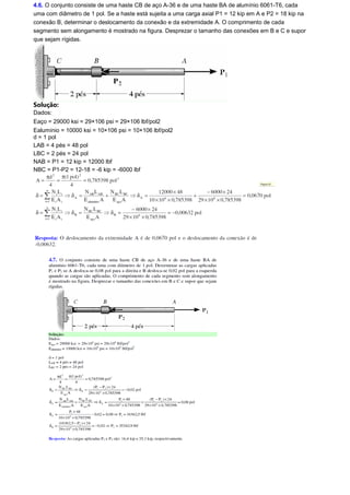 4.6. O conjunto consiste de uma haste CB de aço A-36 e de uma haste BA de alumínio 6061-T6, cada 
uma com diâmetro de 1 pol. Se a haste está sujeita a uma carga axial P1 = 12 kip em A e P2 = 18 kip na 
conexão B, determinar o deslocamento da conexão e da extremidade A. O comprimento de cada 
segmento sem alongamento é mostrado na figura. Desprezar o tamanho das conexões em B e C e supor 
que sejam rígidas. 
Solução: 
Dados: 
Eaço = 29000 ksi = 29×106 psi = 29×106 lbf/pol2 
Ealumínio = 10000 ksi = 10×106 psi = 10×106 lbf/pol2 
d = 1 pol 
LAB = 4 pés = 48 pol 
LBC = 2 pés = 24 pol 
NAB = P1 = 12 kip = 12000 lbf 
NBC = P1-P2 = 12-18 = -6 kip = -6000 lbf 
 