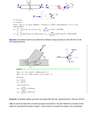 Resposta: As tensões normal e de cisalhamento médias ao longo da seção a-a são: 90 kPa e 51,96 
kPa, respectivamente. 
Resposta: As tensões médias que atuam nas seções AB e BC são, respectivamente, 1630 psi e 819 psi. 
1.60. As barras da treliça têm uma área da seção transversal de 1,25 pol2. Determinar a tensão normal 
média em cada elemento devido à carga P = 8 kip. Indicar se a tensão é de tração ou de compressão. 
 