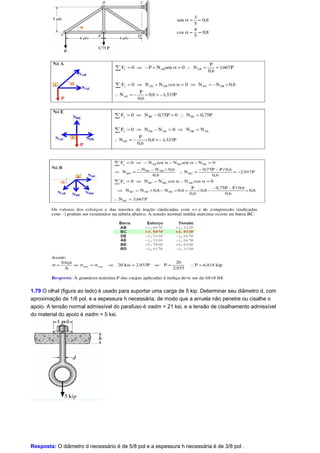 1.79 O olhal (figura ao lado) é usado para suportar uma carga de 5 kip. Determinar seu diâmetro d, com 
aproximação de 1/8 pol, e a espessura h necessária, de modo que a arruela não penetre ou cisalhe o 
apoio. A tensão normal admissível do parafuso é sadm = 21 ksi, e a tensão de cisalhamento admissível 
do material do apoio é sadm = 5 ksi. 
Resposta: O diâmetro d necessário é de 5/8 pol e a espessura h necessária é de 3/8 pol . 
 