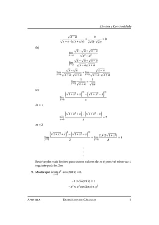Limites e Continuidade
x − a
x + a ·( x + a)
=
0
2 a · 2a
= 0
(b)
lim
x→a
x − a + x − a
x2 − a2
lim
x→a
x − a + x − a
x − a x + a
lim
x→a
x − a
x − a · x + a
+ lim
x→a
x − a
x − a · x + a
lim
x→a
1
x + a
=
1
2a
(c)
lim
x→0
1+ x2 + x
m
− 1+ x2 − x
m
x
m = 1
lim
x→0
1+ x2 + x − 1+ x2 − x
x
= 2
m = 2
lim
x→0
1+ x2 + x
2
− 1+ x2 − x
m
2
= lim
x→0
2 x(2 1+ x2)
x
= 4
.
.
.
Resolvendo mais limites para outros valores de m é possível observar o
seguinte padrão: 2m
9. Mostre que o lim
x→0
x2
·cos(20πx) = 0.
−1 ≤ cos(2πx) ≤ 1
−x2
≤ x2
cos(2πx) ≤ x2
APOSTILA EXERCÍCIOS DE CÁLCULO 8
 
