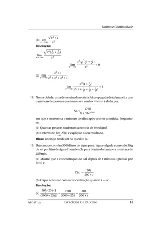Limites e Continuidade
(b) lim
x→+∞
x4 +2
x3
Resolução:
lim
x→+∞
x6( 1
x2 + 2
x6 )
x3
lim
x→+∞
x3
( 1
x2 + 2
x6 )
x3
= 0
(c) lim
x→−∞
x9
+1
x9 + x6 + x4 +1
lim
x→−∞
x9
(1+ 1
x9 )
x9(1+ 1
x3 + 1
x5 + 1
x9 )
= 1
18. Numa cidade, uma determinada notícia foi propagada de tal maneira que
o número de pessoas que tomaram conhecimento é dado por:
N(t)
1768
1+33e−10t
em que t representa o número de dias após ocorrer a notícia. Pergunta-
se:
(a) Quantas pessoas souberam a notícia de imediato?
(b) Determine lim
t→∞
N(t) e explique o seu resultado.
Dicas: o tempo tende a 0 no quesito (a)
19. Um tanque contém 5000 litros de água pura. Água salgada contendo 30 g
de sal por litro de água é bombeada para dentro do tanque a uma taxa de
25l/min.
(a) Mostre que a concentração de sal depois de t minutos (gramas por
litro) é
C(t) =
30t
200+ t
(b) O que acontece com a concentração quando t → ∞
Resolução:
(a)
30
g
l
·25t· l
(5000+25t)l
=
750t
5000+25t
=
30t
200+ t
APOSTILA EXERCÍCIOS DE CÁLCULO 14
 