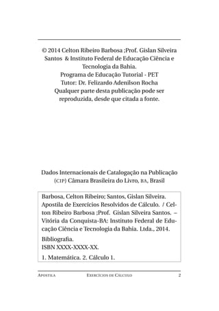 © 2014 Celton Ribeiro Barbosa ;Prof. Gislan Silveira
Santos & Instituto Federal de Educação Ciência e
Tecnologia da Bahia.
Programa de Educação Tutorial - PET
Tutor: Dr. Felizardo Adenilson Rocha
Qualquer parte desta publicação pode ser
reproduzida, desde que citada a fonte.
Dados Internacionais de Catalogação na Publicação
(CIP) Câmara Brasileira do Livro, BA, Brasil
Barbosa, Celton Ribeiro; Santos, Gislan Silveira.
Apostila de Exercícios Resolvidos de Cálculo. / Cel-
ton Ribeiro Barbosa ;Prof. Gislan Silveira Santos. –
Vitória da Conquista-BA: Instituto Federal de Edu-
cação Ciência e Tecnologia da Bahia. Ltda., 2014.
Bibliograﬁa.
ISBN XXXX-XXXX-XX.
1. Matemática. 2. Cálculo 1.
APOSTILA EXERCÍCIOS DE CÁLCULO 2
 