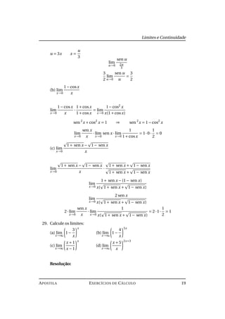 Limites e Continuidade
u = 3x x =
u
3
lim
u→0
sen u
2u
3
3
2
lim
u→0
sen u
u
=
3
2
(b) lim
x→0
1−cosx
x
lim
x→0
1−cosx
x
·
1+cosx
1+cosx
= lim
x→0
1−cos2
x
x(1+cosx)
sen 2
x +cos2
x = 1 ⇒ sen 2
x = 1−cos2
x
lim
x→0
sen x
x
· lim
x→0
sen x · lim
x→0
1
1+cosx
= 1·0·
1
2
= 0
(c) lim
x→0
1+ sen x − 1− sen x
x
lim
x→0
1+ sen x − 1− sen x
x
·
1+ sen x + 1− sen x
1+ sen x + 1− sen x
lim
x→0
1+ sen x −(1− sen x)
x( 1+ sen x + 1− sen x)
lim
x→0
2 sen x
x( 1+ sen x + 1− sen x)
2· lim
x→0
sen x
x
· lim
x→0
1
x( 1+ sen x + 1− sen x)
= 2·1·
1
2
= 1
29. Calcule os limites:
(a) lim
x→∞
1−
3
x
x
(b) lim
x→∞
1−
4
x
5x
(c) lim
x→∞
x +1
x −1
x
(d) lim
x→∞
x +5
x
2x+3
Resolução:
APOSTILA EXERCÍCIOS DE CÁLCULO 19
 