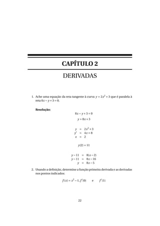 CAPÍTULO 2
DERIVADAS
1. Ache uma equação da reta tangente à curva y = 2x2
+ 3 que é paralela à
reta 8x − y +3 = 0.
Resolução:
8x − y +3 = 0
y = 8x +3
y = 2x2
+3
y = 4x = 8
x = 2
y(2) = 11
y −11 = 8(x −2)
y −11 = 8x −16
y = 8x −5
2. Usando a deﬁnição, determine a função primeira derivada e as derivadas
nos pontos indicados:
f (x) = x2
−1, f (0) e f (1)
22
 