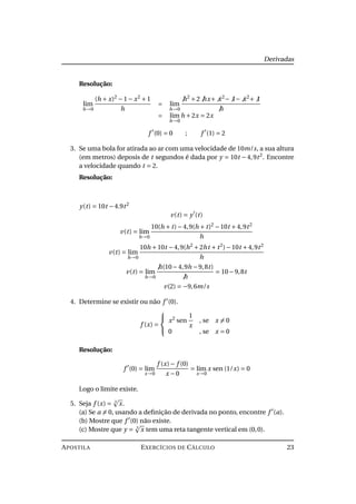 Derivadas
Resolução:
lim
h→0
(h + x)2
−1− x2
+1
h
= lim
h→0
h2
+2 hx+ x2
− 1− x2
+ 1
h
= lim
h→0
h +2x = 2x
f (0) = 0 ; f (1) = 2
3. Se uma bola for atirada ao ar com uma velocidade de 10m/s, a sua altura
(em metros) deposis de t segundos é dada por y = 10t −4,9t2
. Encontre
a velocidade quando t = 2.
Resolução:
y(t) = 10t −4.9t2
v(t) = y (t)
v(t) = lim
h→0
10(h + t)−4,9(h + t)2
−10t +4,9t2
h
v(t) = lim
h→0
10h +10t −4,9(h2
+2ht + t2
)−10t +4,9t2
h
v(t) = lim
h→0
h(10−4,9h −9,8t)
h
= 10−9,8t
v(2) = −9,6m/s
4. Determine se existir ou não f (0).
f (x) =



x2
sen
1
x
, se x = 0
0 , se x = 0
Resolução:
f (0) = lim
x→0
f (x)− f (0)
x −0
= lim
x→0
x sen (1/x) = 0
Logo o limite existe.
5. Seja f (x) = 3
x.
(a) Se a = 0, usando a deﬁnição de derivada no ponto, encontre f (a).
(b) Mostre que f (0) não existe.
(c) Mostre que y = 3
x tem uma reta tangente vertical em (0,0).
APOSTILA EXERCÍCIOS DE CÁLCULO 23
 