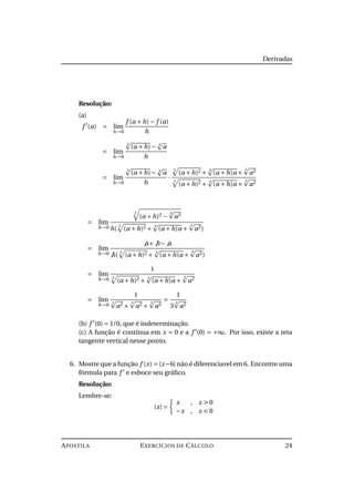 Derivadas
Resolução:
(a)
f (a) = lim
h→0
f (a +h)− f (a)
h
= lim
h→0
3
(a +h)− 3
a
h
= lim
h→0
3
(a +h)− 3
a
h
·
3
(a +h)2 + 3
(a +h)a +
3
a2
3
(a +h)2 + 3
(a +h)a +
3
a2
= lim
h→0
3
(a +h)3 −
3
a3
h(
3
(a +h)2 + 3
(a +h)a +
3
a2)
= lim
h→0
a+ h− a
h(
3
(a +h)2 + 3
(a +h)a +
3
a2)
= lim
h→0
1
3
(a +h)2 + 3
(a +h)a +
3
a2
= lim
h→0
1
3
a2 +
3
a2 +
3
a2
=
1
3
3
a2
(b) f (0) = 1/0, que é indeterminação.
(c) A função é contínua em x = 0 e a f (0) = +∞. Por isso, existe a reta
tangente vertical nesse ponto.
6. Mostre que a função f (x) = |x−6| não é diferenciavel em 6. Encontre uma
fórmula para f e esboce seu gráﬁco.
Resolução:
Lembre-se:
|x| =
x , x > 0
−x , x < 0
APOSTILA EXERCÍCIOS DE CÁLCULO 24
 