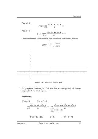 Derivadas
Para x > 6
f (a) = lim
h→0
h+ a− 6− a+ 6
h
= 1
Para x < 6
f (a) = lim
h→0
−h− a+ 6+ a− 6
h
= −1
Os limites laterais são diferentes, logo não existe derivada no ponto 6.
f (x) =
−1 , x < 6
1 , x > 6
Figura 2.1: Gráﬁco da função f (x).
7. Em que ponto da curva y = x2
+8 a inclinação da tangente é 16? Escreva
a equação dessa reta tangente.
Resolução:
f (a) = 16 f (x) = x2
+8
lim
h→0
(h + a)2
+8− a2
−8
h
= lim
h→0
h2
+2 ha+ a2
+ 8− a2
− 8
h
= lim
h→0
h +2a = 2a
f (a) = 2a = 16, a = 8, y = 82
+8 = 72
APOSTILA EXERCÍCIOS DE CÁLCULO 25
 