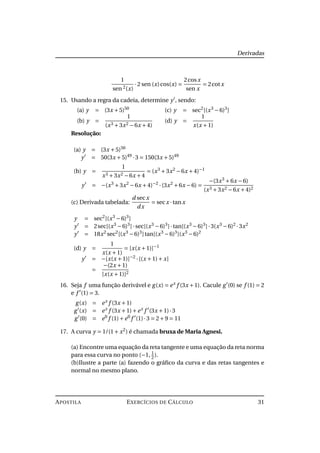 Derivadas
1
sen 2(x)
·2 sen (x)cos(x) =
2cosx
sen x
= 2cotx
15. Usando a regra da cadeia, determine y , sendo:
(a) y = (3x +5)50
(b) y =
1
(x3 +3x2 −6x +4)
(c) y = sec2
[(x3
−6)3
]
(d) y =
1
x(x +1)
Resolução:
(a) y = (3x +5)50
y = 50(3x +5)49
·3 = 150(3x +5)49
(b) y =
1
x3 +3x2 −6x +4
= (x3
+3x2
−6x +4)−1
y = −(x3
+3x2
−6x +4)−2
·(3x2
+6x −6) =
−(3x3
+6x −6)
(x3 +3x2 −6x +4)2
(c) Derivada tabelada:
d secx
dx
= secx ·tanx
y = sec2
[(x3
−6)3
]
y = 2sec[(x3
−6)3
]·sec[(x3
−6)3
]·tan[(x3
−6)3
]·3(x3
−6)2
·3x2
y = 18x2
sec2
[(x3
−6)3
]tan[(x3
−6)3
](x3
−6)2
(d) y =
1
x(x +1)
= [x(x +1)]−1
y = −[x(x +1)]−2
·[(x +1)+ x]
=
−(2x +1)
[x(x +1)]2
16. Seja f uma função derivável e g(x) = ex
f (3x +1). Cacule g (0) se f (1) = 2
e f (1) = 3.
g(x) = ex
f (3x +1)
g (x) = ex
f (3x +1)+ex
f (3x +1)·3
g (0) = e0
f (1)+e0
f (1)·3 = 2+9 = 11
17. A curva y = 1/(1+ x2
) é chamada bruxa de Maria Agnesi.
(a) Encontre uma equação da reta tangente e uma equação da reta norma
para essa curva no ponto (−1, 1
2).
(b)Ilustre a parte (a) fazendo o gráﬁco da curva e das retas tangentes e
normal no mesmo plano.
APOSTILA EXERCÍCIOS DE CÁLCULO 31
 