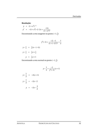 Derivadas
Resolução:
y = (1+ x2
)−1
y = −(1+ x2
)−2·2x =
−2x
(1+ x2)2
Encontrando a reta tangente no ponto (−1, 1
2)
f (−1) =
−2·−1
(1+(−1)2)2
=
1
2
y − 1
2 = 1
2(x −(−1))
y − 1
2
= 1
2
x + 1
2
y = 1
2
x +1
Encontrando a reta normal no ponto (−1, 1
2
)
y −
1
2
=
−1
f (−1)
(x +1)
y −
1
2
= −2(x +1)
y −
1
2
= −2x −2
y = −2x −
3
2
APOSTILA EXERCÍCIOS DE CÁLCULO 32
 