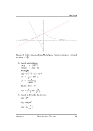 Derivadas
Figura 2.3: Gráﬁco da curva bruxa Maria Agnesi e das retas tangente e normal
no ponto (−1, 1
2).
18. Calcule a derivada de:
(a) y =
3
3x −1
(b) z(x) = ln(x2
−6)
Resolução:
(a) y =
3
3x −1 = (3x −1)1/3
y =
1
3
(3x −1)
−2
3 · 3
y =
1
3
(3x −1)2
(b) z(x) = ln(x2
−6)
z (x) =
1
x2 −6
·2x =
2x
x2 −6
19. Calcule as derivadas das funções:
(a) y = 5x−1
(b) y = log5(x2
)
(c) y = ln
x
x +1
APOSTILA EXERCÍCIOS DE CÁLCULO 33
 