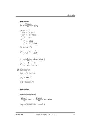 Derivadas
Resolução:
Dica:
d(loga x)
dx
=
1
x lna
(a) y = 5(x−1)
ln y = ln5(x−1)
ln y = (x −1)ln5
1
y
· y = ln5
y = y ln5
y = 5(x−1)
·ln5
(b) y = log5(x2
)
y =
1
x2 ln5
·2x =
2
x ln5
(c) y = ln
x
x +1
= lnx −ln(x +1)
y =
1
x
−
1
x +1
=
1
x2 + x
20. Calcule y se:
(a)y = 1−tan2(x)
(b)y = x cot(2x)
(c)y = tan(sec(x2
))
Resolução:
Derivadas tabeladas:
d(tanx)
dx
= sec2
x;
d(secx)
dx
= secx ·tanx
(a)y = 1−tan2(x) = (1−tan2
x)
1
2
APOSTILA EXERCÍCIOS DE CÁLCULO 34
 