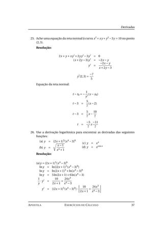 Derivadas
25. Ache uma equação da reta normal à curva x2
+xy +y2
−3y = 10 no ponto
(2,3).
Resolução:
2x + y + xy +2yy −3y = 0
(x +2y −3)y = −2x − y
y =
−2x − y
x +2y −3
y (2,3) =
−7
5
Equação da reta normal:
t − t0 = −
1
y
(x − x0)
t −3 =
5
7
(x −2)
t −3 =
5
7
x −
10
7
t =
−5
7
x
−11
7
26. Use a derivação logarítmica para encontrar as derivadas das seguintes
funções:
(a) y = (2x +1)5
(x4
−3)6
(b) y =
x −1
x4 +1
(c) y = xx
(d) y = xcosx
Resolução:
(a)y = (2x +1)5
(x4
−3)6
ln y = ln[(2x +1)5
(x4
−3)6
]
ln y = ln(2x +1)5
+ln(x4
−3)6
ln y = 5ln(2x +1)+6ln(x4
−3)
1
y
· y =
10
2x +1
+
24x3
x4 −3
y = [(2x +1)5
(x4
−3)6
]·
10
2x +1
+
24x3
x4 −3
APOSTILA EXERCÍCIOS DE CÁLCULO 37
 