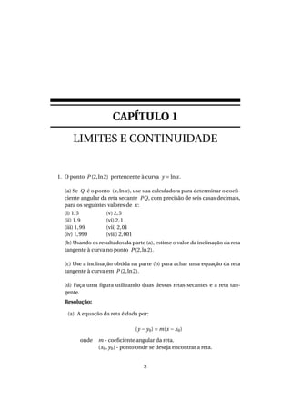CAPÍTULO 1
LIMITES E CONTINUIDADE
1. O ponto P (2,ln2) pertencente à curva y = lnx.
(a) Se Q é o ponto (x,lnx), use sua calculadora para determinar o coeﬁ-
ciente angular da reta secante PQ, com precisão de seis casas decimais,
para os seguintes valores de x:
(i) 1,5
(ii) 1,9
(iii) 1,99
(iv) 1,999
(v) 2,5
(vi) 2,1
(vii) 2,01
(viii) 2,001
(b) Usando os resultados da parte (a), estime o valor da inclinação da reta
tangente à curva no ponto P (2,ln2).
(c) Use a inclinação obtida na parte (b) para achar uma equação da reta
tangente à curva em P (2,ln2).
(d) Faça uma ﬁgura utilizando duas dessas retas secantes e a reta tan-
gente.
Resolução:
(a) A equação da reta é dada por:
(y − y0) = m(x − x0)
onde m - coeﬁciente angular da reta.
(x0, y0) - ponto onde se deseja encontrar a reta.
2
 