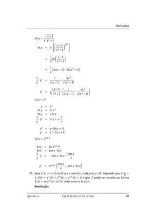 Derivadas
(b)y =
x −1
x4 +1
ln y = ln
x −1
x4 +1
1/2
=
1
2
ln
x −1
x4 +1
=
1
2
ln(x −1)−ln(x4
+1)
1
y
· y =
1
2(x −1)
−
4x3
2(x4 +1)
y =
x −1
x4 +1
·
1
2(x −1)
−
4x3
2(x4 +1)
(c)y = xx
y = xx
ln y = lnxx
ln y = x lnx
1
y
· y = lnx + x ·
1
x
y = y ·[lnx +1]
y = xx
·[lnx +1]
(d)y = xcosx
ln y = ln(xcosx
)
ln y = cosx ·lnx
1
y
· y = − sen x ·lnx +
cosx
x
y = xcosx cosx
x
− sen x ·lnx
27. Seja f (x) = a +b cos(2x)+c cos(4x), onde a,b,c ∈ R. Sabendo que f ( π
2)
=
1, f (0) = f (0) = f (0) = f (3)
(0) = 0 e que f pode ser escrita na forma
f (x) = sen n
(x),n ∈ N, determine a,b,c en.
Resolução:
APOSTILA EXERCÍCIOS DE CÁLCULO 38
 