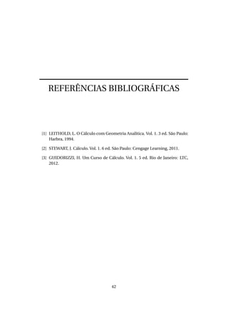 REFERÊNCIAS BIBLIOGRÁFICAS
[1] LEITHOLD, L. O Cálculo com Geometria Analítica. Vol. 1. 3 ed. São Paulo:
Harbra, 1994.
[2] STEWART, J. Cálculo. Vol. 1. 6 ed. São Paulo: Cengage Learning, 2011.
[3] GUIDORIZZI, H. Um Curso de Cálculo. Vol. 1. 5 ed. Rio de Janeiro: LTC,
2012.
42
 