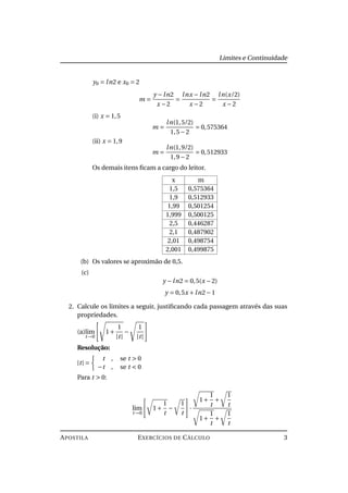 Limites e Continuidade
y0 = ln2 e x0 = 2
m =
y −ln2
x −2
=
lnx −ln2
x −2
=
ln(x/2)
x −2
(i) x = 1,5
m =
ln(1,5/2)
1,5−2
= 0,575364
(ii) x = 1,9
m =
ln(1,9/2)
1,9−2
= 0,512933
Os demais itens ﬁcam a cargo do leitor.
x m
1,5 0,575364
1,9 0,512933
1,99 0,501254
1,999 0,500125
2,5 0,446287
2,1 0,487902
2,01 0,498754
2,001 0,499875
(b) Os valores se aproximão de 0,5.
(c)
y −ln2 = 0,5(x −2)
y = 0,5x +ln2−1
2. Calcule os limites a seguir, justiﬁcando cada passagem através das suas
propriedades.
(a)lim
t→0
1+
1
|t|
−
1
|t|
Resolução:
|t| =
t , se t > 0
−t , se t < 0
Para t > 0:
lim
t→0
1+
1
t
−
1
t
·
1+
1
t
+
1
t
1+
1
t
+
1
t
APOSTILA EXERCÍCIOS DE CÁLCULO 3
 