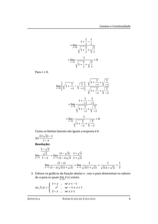 Limites e Continuidade
= lim
t→0
1+
1
t
−
1
t
1+
1
t
+
1
t
= lim
t→0
1
1+
1
t
+
1
t
= 0
Para t < 0:
lim
t→0
1+
1
−t
−
1
−t
·
1+
1
−t
+
1
−t
1+
1
−t
+
1
−t
= lim
t→0
1+
1
−t
−
1
−t
1+
1
−t
+
1
−t
= lim
t→0
1
1+
1
−t
+
1
−t
= 0
Como os limites laterais são iguais a resposta é 0.
(b)
(1/ x)−1
1− x
Resolução:
lim
x→1
1− x
x
1− x
= lim
x→1
(1− x)
(1− x) x
·
1+ x
1+ x
lim
x→1
(1− x)
(1− x) x(1+ x)
= lim
x→1
1
x(1+ x)
=
1
1(1+ 1)
=
1
2
3. Esboce os gráﬁcos da função abaixo e , use-o para determinar os valores
de a para os quais lim
x→a
f (x) exista:
(a) f (x) =



1+ x , se x < −1
x2
, se −1 ≤ x < 1
2− x , se x ≥ 1
APOSTILA EXERCÍCIOS DE CÁLCULO 4
 