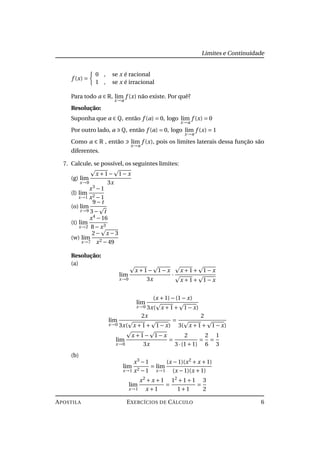 Limites e Continuidade
f (x) =
0 , se x é racional
1 , se x é irracional
Para todo a ∈ R, lim
x→a
f (x) não existe. Por quê?
Resolução:
Suponha que a ∈ Q, então f (a) = 0, logo lim
x→a
f (x) = 0
Por outro lado, a Q, então f (a) = 0, logo lim
x→a
f (x) = 1
Como a ∈ R , então lim
x→a
f (x), pois os limites laterais dessa função são
diferentes.
7. Calcule, se possível, os seguintes limites:
(g) lim
x→0
x +1− 1− x
3x
(l) lim
x→1
x3
−1
x2 −1
(o) lim
t→9
9− t
3− t
(t) lim
x→2
x4
−16
8− x3
(w) lim
x→7
2− x −3
x2 −49
Resolução:
(a)
lim
x→0
x +1− 1− x
3x
·
x +1+ 1− x
x +1+ 1− x
lim
x→0
(x +1)−(1− x)
3x( x +1+ 1− x)
lim
x→0
2x
3x( x +1+ 1− x)
=
2
3( x +1+ 1− x)
lim
x→0
x +1− 1− x
3x
=
2
3·(1+1)
=
2
6
=
1
3
(b)
lim
x→1
x3
−1
x2 −1
= lim
x→1
(x −1)(x2
+ x +1)
(x −1)(x +1)
lim
x→1
x2
+ x +1
x +1
=
12
+1+1
1+1
=
3
2
APOSTILA EXERCÍCIOS DE CÁLCULO 6
 